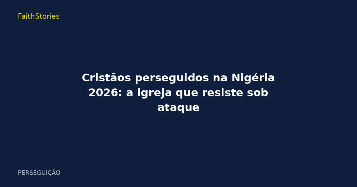 Cristãos perseguidos na Nigéria 2026: a igreja que resiste sob ataque